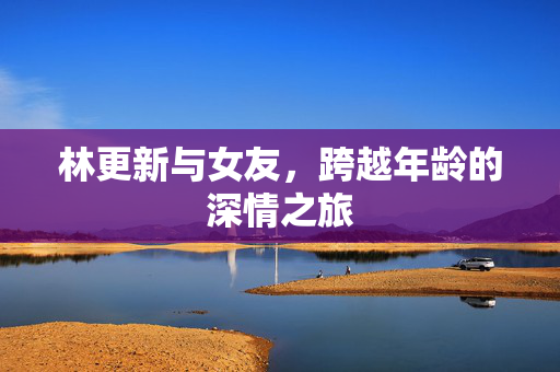 林更新与女友，跨越年龄的深情之旅