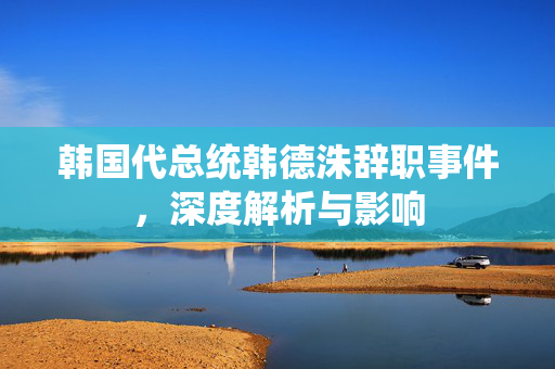 韩国代总统韩德洙辞职事件，深度解析与影响