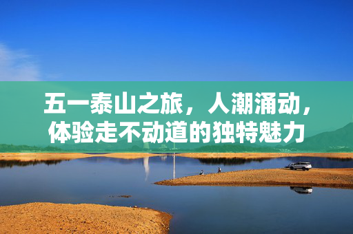 五一泰山之旅，人潮涌动，体验走不动道的独特魅力