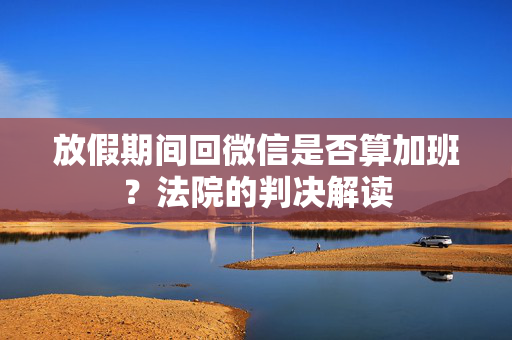 放假期间回微信是否算加班？法院的判决解读