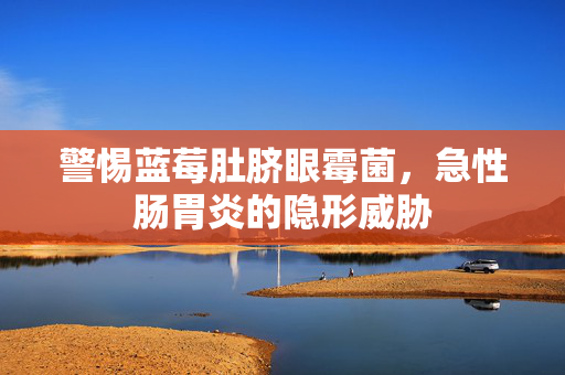 警惕蓝莓肚脐眼霉菌，急性肠胃炎的隐形威胁