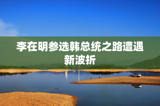 李在明参选韩总统之路遭遇新波折