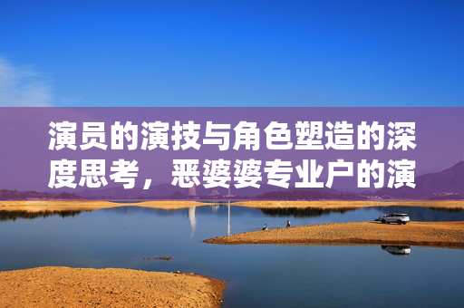 演员的演技与角色塑造的深度思考，恶婆婆专业户的演技魅力