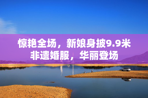 惊艳全场，新娘身披9.9米非遗婚服，华丽登场