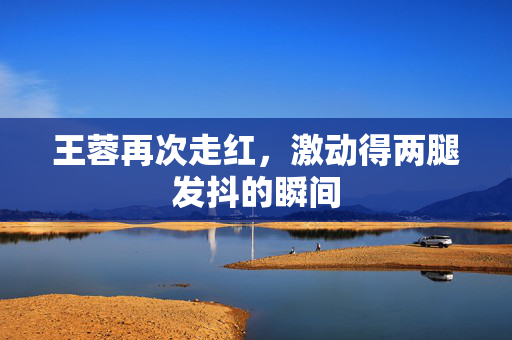 王蓉再次走红，激动得两腿发抖的瞬间