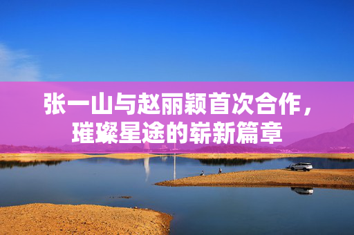 张一山与赵丽颖首次合作，璀璨星途的崭新篇章