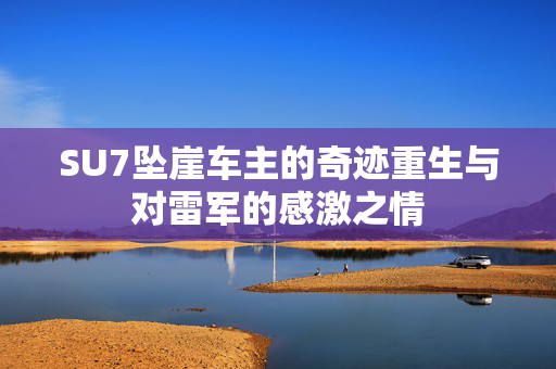 SU7坠崖车主的奇迹重生与对雷军的感激之情