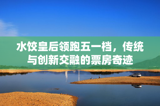 水饺皇后领跑五一档，传统与创新交融的票房奇迹