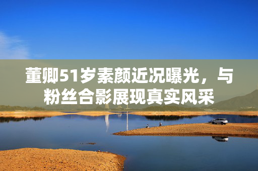 董卿51岁素颜近况曝光，与粉丝合影展现真实风采