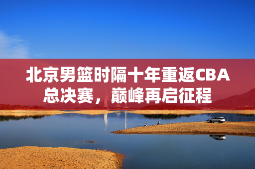 北京男篮时隔十年重返CBA总决赛，巅峰再启征程