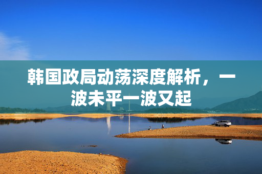 韩国政局动荡深度解析，一波未平一波又起