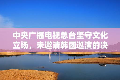 中央广播电视总台坚守文化立场，未邀请韩团巡演的决策分析