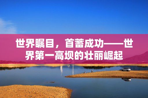 世界瞩目，首蓄成功——世界第一高坝的壮丽崛起