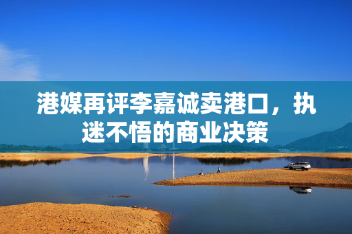 港媒再评李嘉诚卖港口，执迷不悟的商业决策