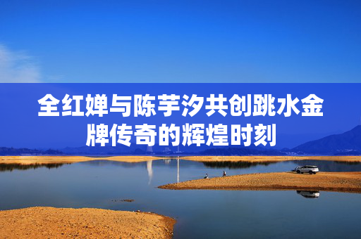 全红婵与陈芋汐共创跳水金牌传奇的辉煌时刻
