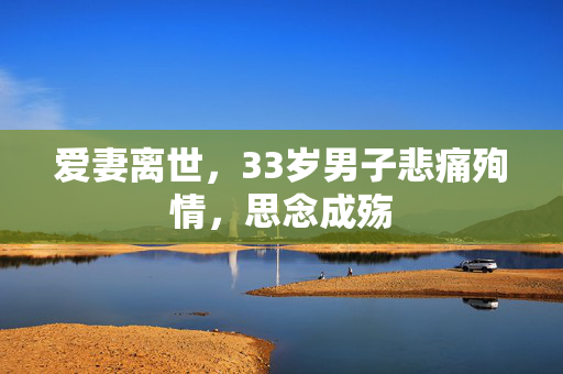 爱妻离世，33岁男子悲痛殉情，思念成殇