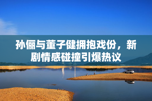 孙俪与董子健拥抱戏份，新剧情感碰撞引爆热议