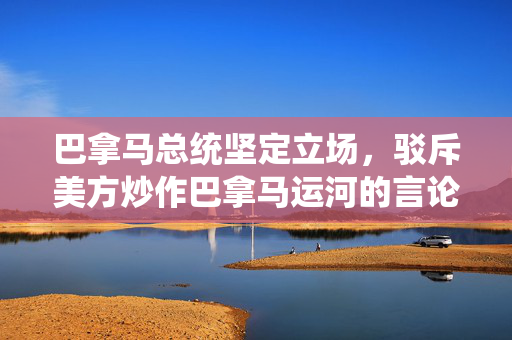 巴拿马总统坚定立场，驳斥美方炒作巴拿马运河的言论