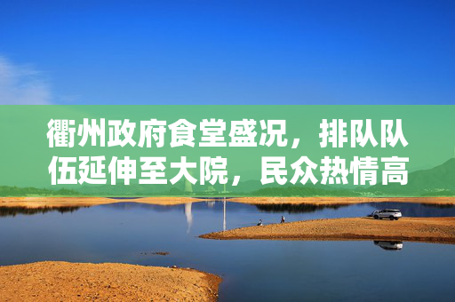 衢州政府食堂盛况，排队队伍延伸至大院，民众热情高涨不减