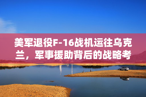 美军退役F-16战机运往乌克兰，军事援助背后的战略考量