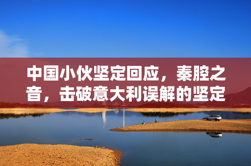 中国小伙坚定回应，秦腔之音，击破意大利误解的坚定之声