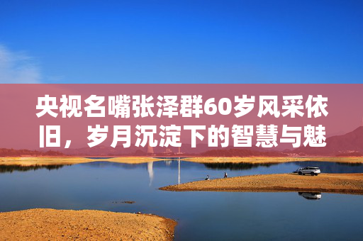 央视名嘴张泽群60岁风采依旧，岁月沉淀下的智慧与魅力