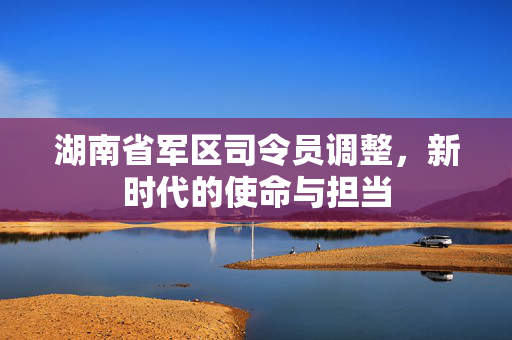 湖南省军区司令员调整，新时代的使命与担当
