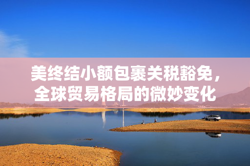 美终结小额包裹关税豁免，全球贸易格局的微妙变化