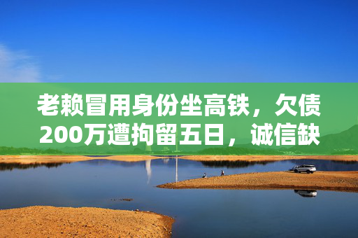 老赖冒用身份坐高铁，欠债200万遭拘留五日，诚信缺失的沉重代价