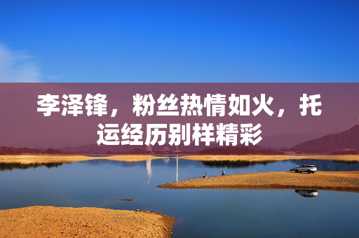 李泽锋，粉丝热情如火，托运经历别样精彩
