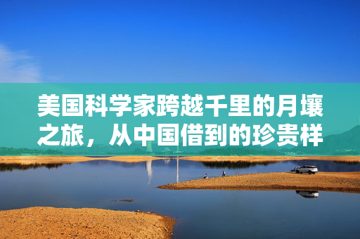 美国科学家跨越千里的月壤之旅，从中国借到的珍贵样本