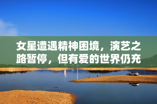 女星遭遇精神困境，演艺之路暂停，但有爱的世界仍充满关注与支持