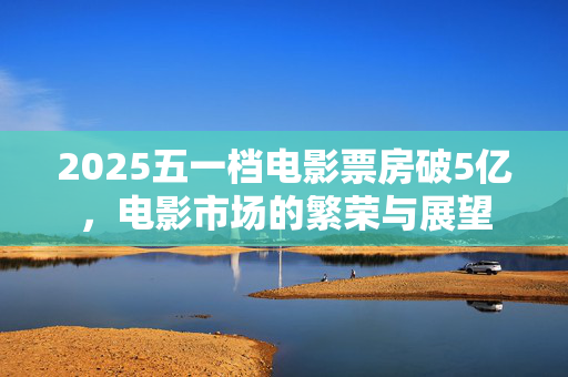 2025五一档电影票房破5亿，电影市场的繁荣与展望