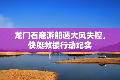 龙门石窟游船遇大风失控，快艇救援行动纪实