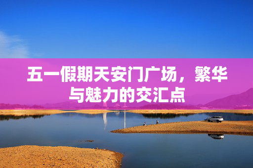 五一假期天安门广场，繁华与魅力的交汇点