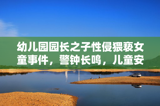 幼儿园园长之子性侵猥亵女童事件，警钟长鸣，儿童安全守护刻不容缓