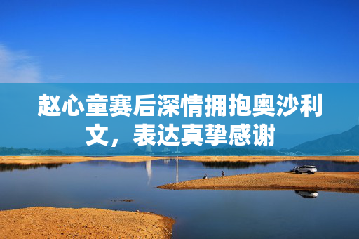 赵心童赛后深情拥抱奥沙利文，表达真挚感谢