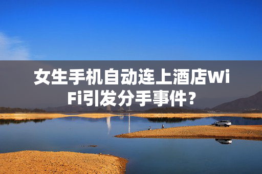 女生手机自动连上酒店WiFi引发分手事件？