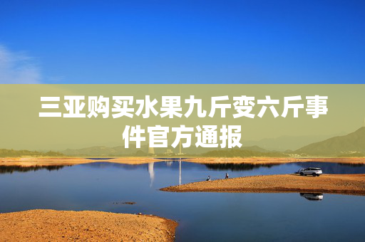 三亚购买水果九斤变六斤事件官方通报
